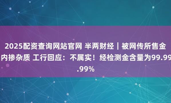 2025配资查询网站官网 半两财经｜被网传所售金条内掺杂质 工行回应：不属实！经检测金含量为99.99%