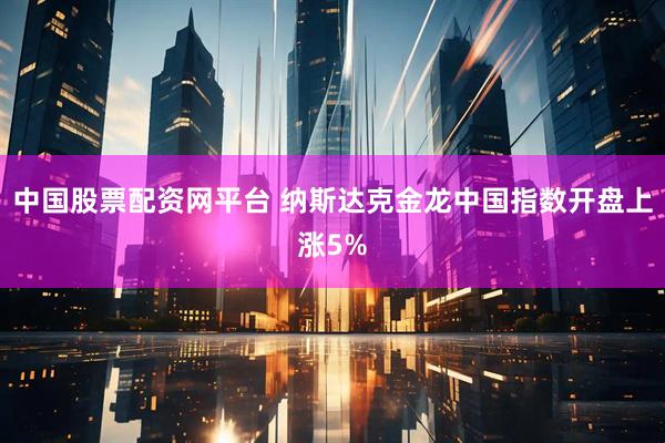 中国股票配资网平台 纳斯达克金龙中国指数开盘上涨5%