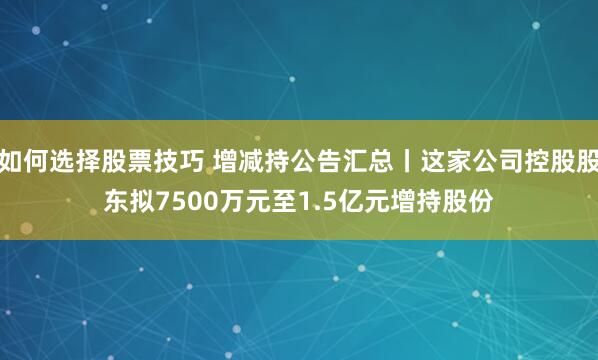 如何选择股票技巧 增减持公告汇总丨这家公司控股股东拟7500万元至1.5亿元增持股份