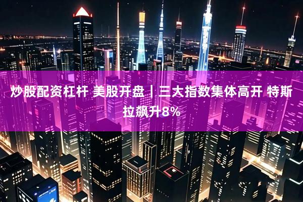 炒股配资杠杆 美股开盘｜三大指数集体高开 特斯拉飙升8%