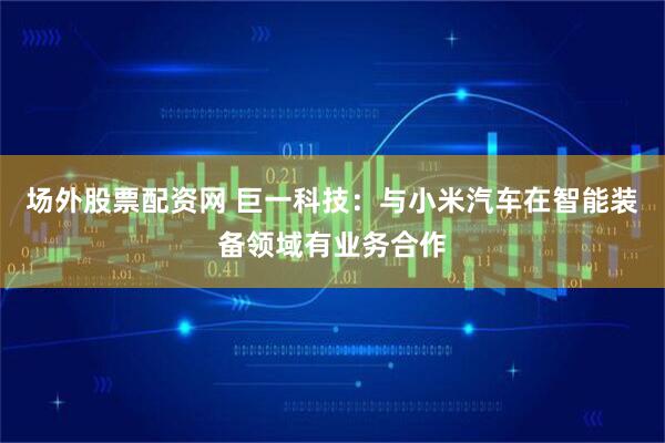 场外股票配资网 巨一科技：与小米汽车在智能装备领域有业务合作