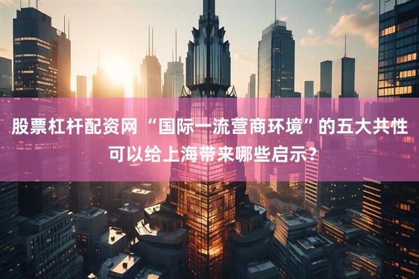 股票杠杆配资网 “国际一流营商环境”的五大共性 可以给上海带来哪些启示？