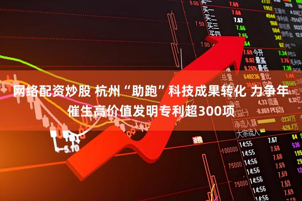 网络配资炒股 杭州“助跑”科技成果转化 力争年催生高价值发明专利超300项