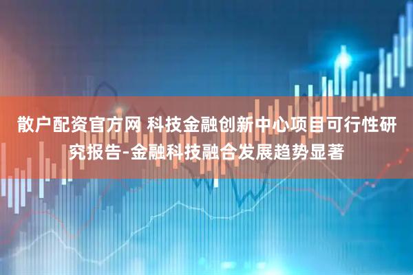 散户配资官方网 科技金融创新中心项目可行性研究报告-金融科技融合发展趋势显著