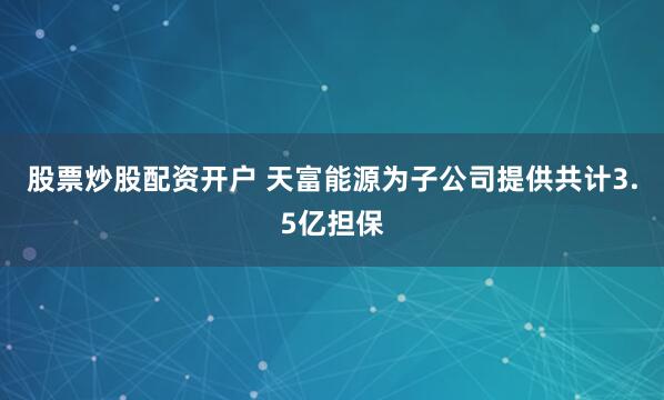股票炒股配资开户 天富能源为子公司提供共计3.5亿担保