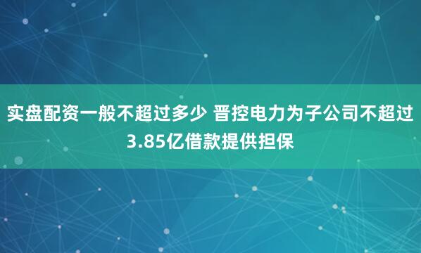 实盘配资一般不超过多少 晋控电力为子公司不超过3.85亿借款提供担保