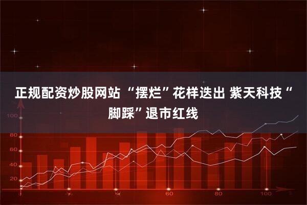 正规配资炒股网站 “摆烂”花样迭出 紫天科技“脚踩”退市红线