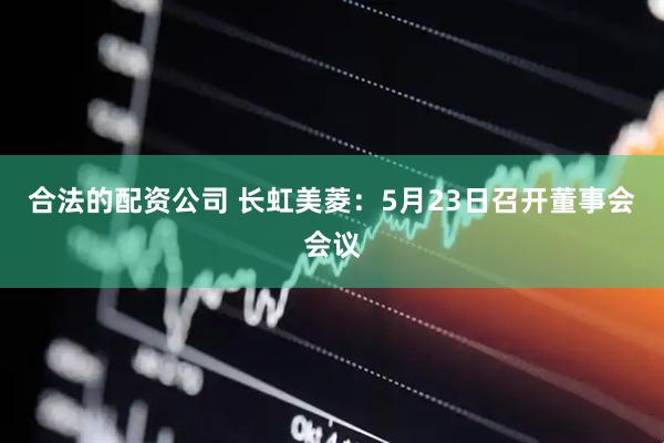 合法的配资公司 长虹美菱：5月23日召开董事会会议
