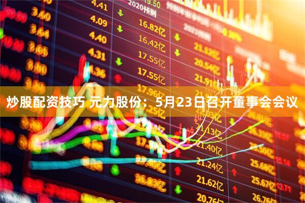 炒股配资技巧 元力股份：5月23日召开董事会会议