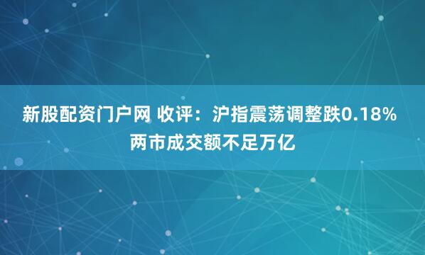 新股配资门户网 收评：沪指震荡调整跌0.18% 两市成交额不足万亿