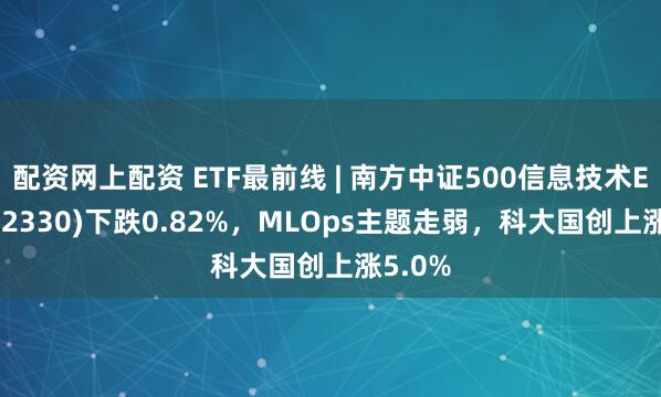 配资网上配资 ETF最前线 | 南方中证500信息技术ETF(512330)下跌0.82%，MLOps主题走弱，科大国创上涨5.0%