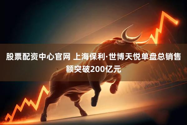 股票配资中心官网 上海保利·世博天悦单盘总销售额突破200亿元