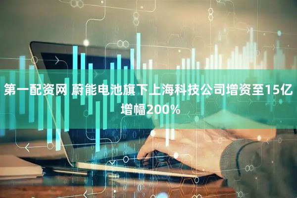 第一配资网 蔚能电池旗下上海科技公司增资至15亿 增幅200%