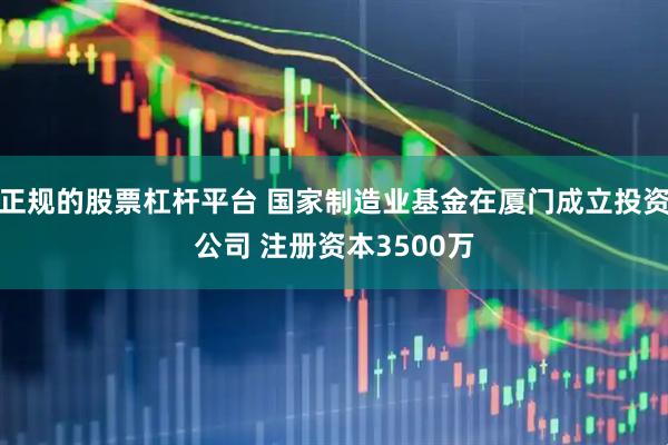 正规的股票杠杆平台 国家制造业基金在厦门成立投资公司 注册资本3500万