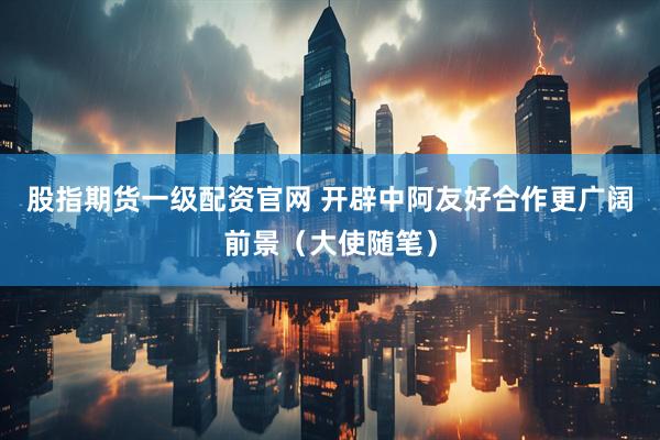 股指期货一级配资官网 开辟中阿友好合作更广阔前景（大使随笔）