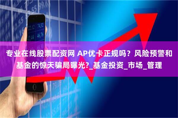 专业在线股票配资网 AP优卡正规吗？风险预警和基金的惊天骗局曝光?_基金投资_市场_管理