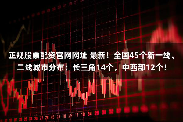 正规股票配资官网网址 最新！全国45个新一线、二线城市分布：长三角14个，中西部12个！