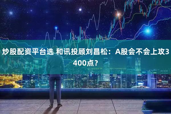 炒股配资平台选 和讯投顾刘昌松：A股会不会上攻3400点？