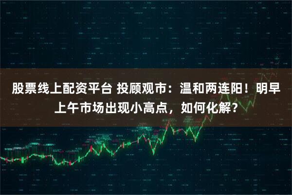 股票线上配资平台 投顾观市：温和两连阳！明早上午市场出现小高点，如何化解？