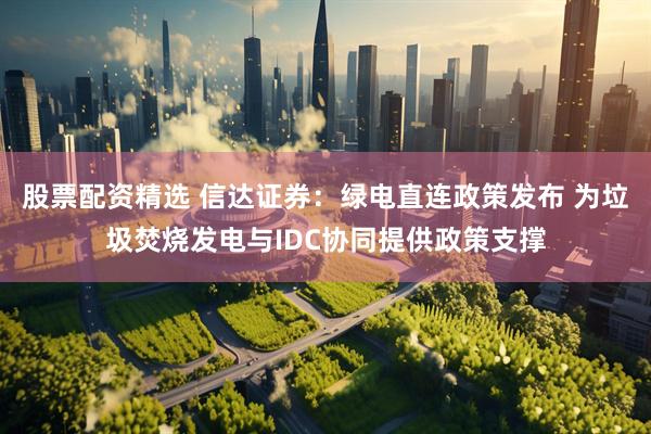 股票配资精选 信达证券：绿电直连政策发布 为垃圾焚烧发电与IDC协同提供政策支撑