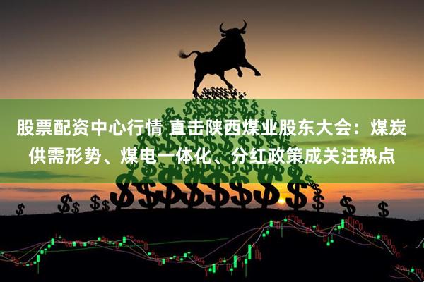 股票配资中心行情 直击陕西煤业股东大会：煤炭供需形势、煤电一体化、分红政策成关注热点