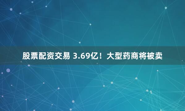 股票配资交易 3.69亿！大型药商将被卖