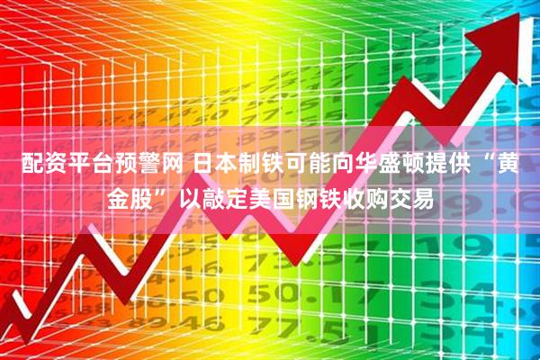 配资平台预警网 日本制铁可能向华盛顿提供 “黄金股” 以敲定美国钢铁收购交易