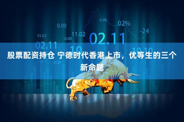 股票配资持仓 宁德时代香港上市，优等生的三个新命题