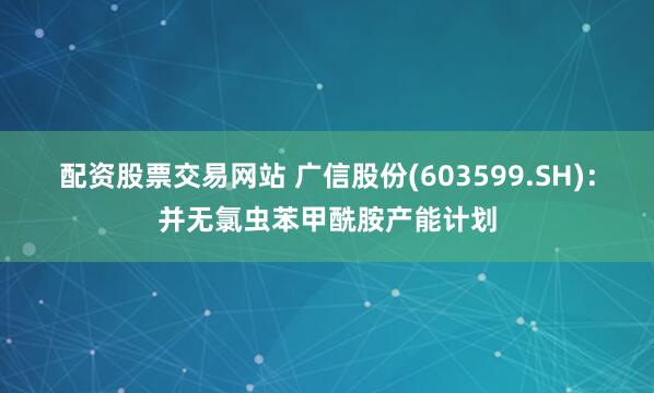 配资股票交易网站 广信股份(603599.SH)：并无氯虫苯甲酰胺产能计划
