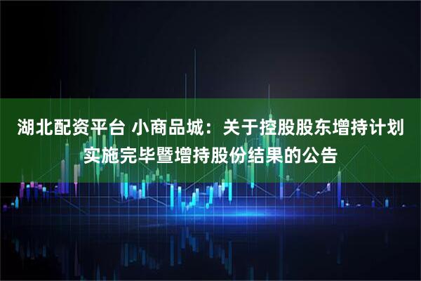 湖北配资平台 小商品城：关于控股股东增持计划实施完毕暨增持股份结果的公告