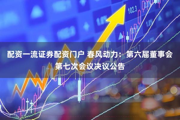 配资一流证券配资门户 春风动力：第六届董事会第七次会议决议公告