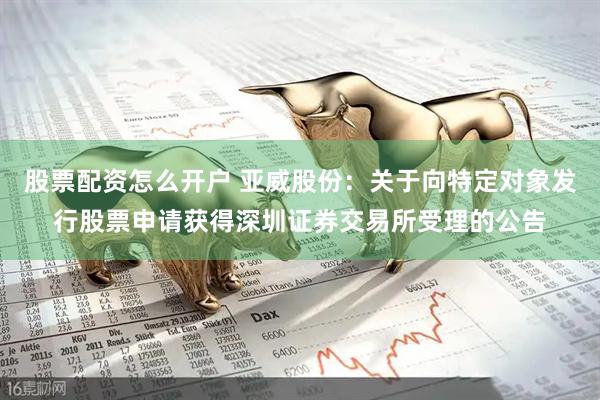 股票配资怎么开户 亚威股份：关于向特定对象发行股票申请获得深圳证券交易所受理的公告