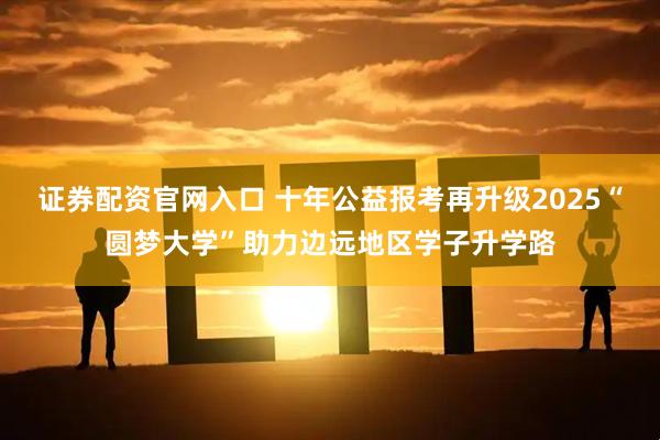 证券配资官网入口 十年公益报考再升级2025“圆梦大学”助力边远地区学子升学路