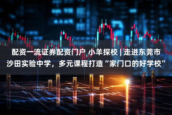 配资一流证券配资门户 小羊探校 | 走进东莞市沙田实验中学，多元课程打造“家门口的好学校”