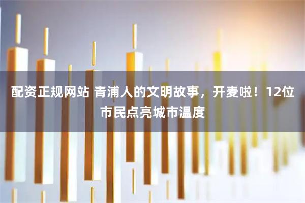 配资正规网站 青浦人的文明故事，开麦啦！12位市民点亮城市温度