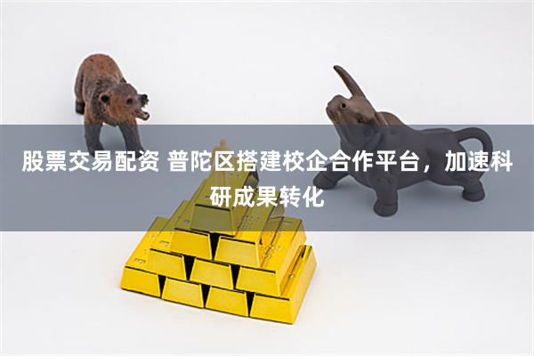 股票交易配资 普陀区搭建校企合作平台，加速科研成果转化