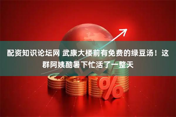 配资知识论坛网 武康大楼前有免费的绿豆汤！这群阿姨酷暑下忙活了一整天