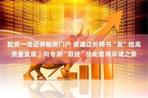 配资一流证券配资门户 青浦这份聘书“发”给高质量发展，向专家“取经”优化营商环境之策