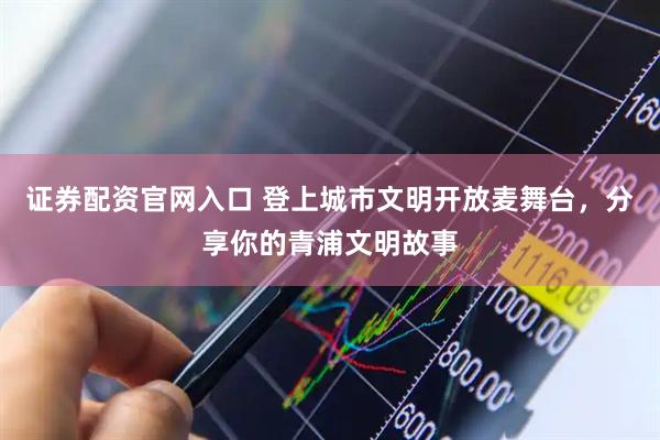 证券配资官网入口 登上城市文明开放麦舞台，分享你的青浦文明故事