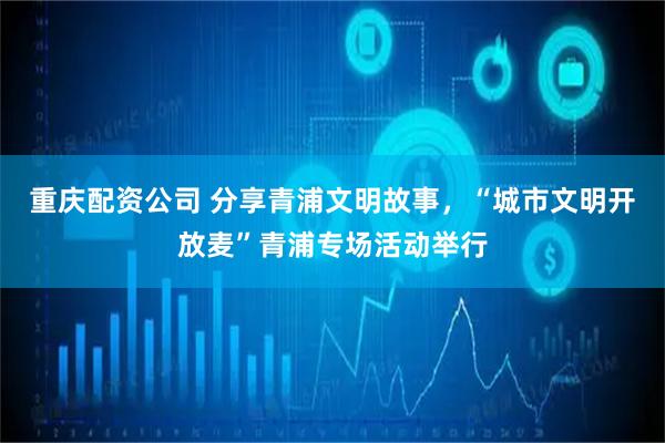 重庆配资公司 分享青浦文明故事，“城市文明开放麦”青浦专场活动举行