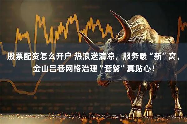 股票配资怎么开户 热浪送清凉，服务暖“新”窝，金山吕巷网格治理“套餐”真贴心！