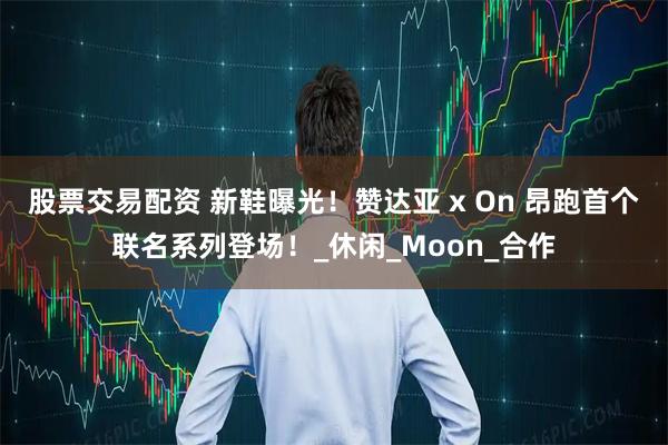 股票交易配资 新鞋曝光！赞达亚 x On 昂跑首个联名系列登场！_休闲_Moon_合作