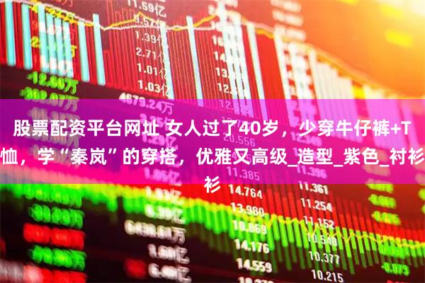 股票配资平台网址 女人过了40岁，少穿牛仔裤+T恤，学“秦岚”的穿搭，优雅又高级_造型_紫色_衬衫