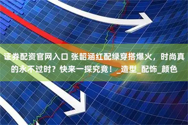 证券配资官网入口 张韶涵红配绿穿搭爆火，时尚真的永不过时？快来一探究竟！_造型_配饰_颜色