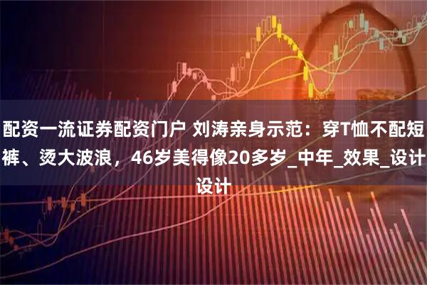 配资一流证券配资门户 刘涛亲身示范：穿T恤不配短裤、烫大波浪，46岁美得像20多岁_中年_效果_设计
