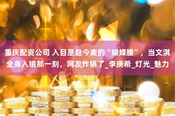 重庆配资公司 入目是赵今麦的“蝴蝶腰”，当文淇全身入镜那一刻，网友炸锅了_李庚希_灯光_魅力