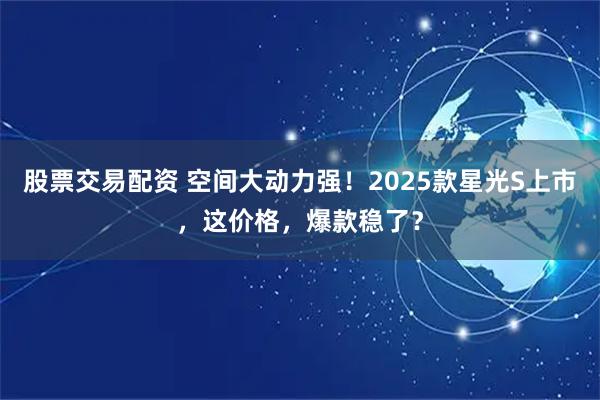 股票交易配资 空间大动力强！2025款星光S上市，这价格，爆款稳了？