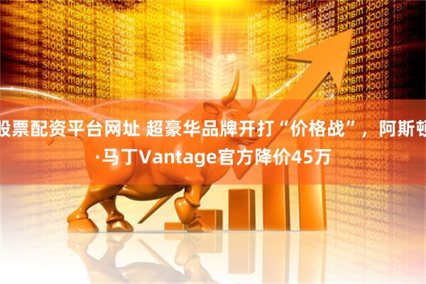 股票配资平台网址 超豪华品牌开打“价格战”，阿斯顿·马丁Vantage官方降价45万