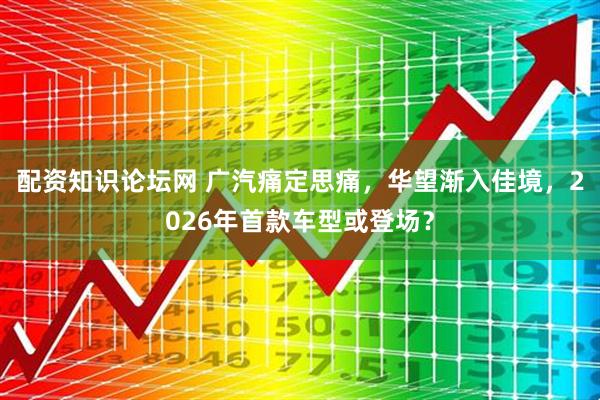 配资知识论坛网 广汽痛定思痛，华望渐入佳境，2026年首款车型或登场？