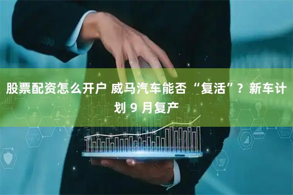 股票配资怎么开户 威马汽车能否 “复活”？新车计划 9 月复产